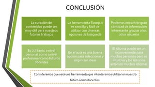 CONCLUSIÓN
La curación de
contenidos puede ser
muy útil para nuestros
futuros trabajos
La herramienta Scoop.it
es sencilla y fácil de
utilizar con diversas
opciones de búsqueda
Podemos encontrar gran
cantidad de información
interesante gracias a los
otros usuarios
Es útil tanto a nivel
personal como a nivel
profesional como futuros
docentes
En el aula es una buena
opción para seleccionar y
organizar ideas
El idioma puede ser un
inconveniente para
muchas personas pero es
intuitivo y los recursos
están en muchos idiomas
Consideramos que será una herramienta que intentaremos utilizar en nuestro
futuro como docentes.
 