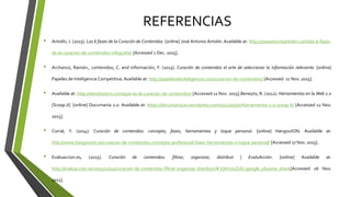 REFERENCIAS
• Antolín, J. (2015). Las 6 fases de la Curación de Contenidos. [online] José Antonio Antolín. Available at: http://joseantonioantolin.com/las-6-fases-
de-la-curacion-de-contenidos-infografia/ [Accessed 1 Dec. 2015].
• Archanco, Ramón., contenidos, C. and información, F. (2015). Curación de contenidos el arte de seleccionar la información relevante. [online]
Papeles de Inteligencia Competitiva.Available at: http://papelesdeinteligencia.com/curacion-de-contenidos/ [Accessed 11 Nov. 2015].
• Available at: http://davidsotoro.com/que-es-la-curacion-de-contenidos/ [Accessed 11 Nov. 2015].Beneyto, R. (2012). Herramientas en la Web 2.0
[Scoop.it]. [online] Documanía 2.0. Available at: https://documania20.wordpress.com/2012/05/07/herramienta-2-0-scoop-it/ [Accessed 12 Nov.
2015].
• Corral, Y. (2014). Curación de contenidos: concepto, fases, herramientas y toque personal. [online] HangoutON. Available at:
http://www.hangouton.es/curacion-de-contenidos-concepto-profesional-fases-herramientas-y-toque-personal/ [Accessed 17 Nov. 2015].
• Evaluaccion.es, (2015). Curación de contenidos: filtrar, organizar, distribuir | EvaluAcción. [online] Available at:
http://evaluaccion.es/2015/11/04/curacion-de-contenidos-filtrar-organizar-distribuir/#.VjtH27yZvlU.google_plusone_share[Accessed 26 Nov.
2015].
 