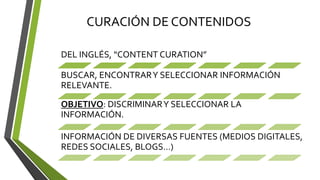 CURACIÓN DE CONTENIDOS
DEL INGLÉS, “CONTENT CURATION”
BUSCAR, ENCONTRARY SELECCIONAR INFORMACIÓN
RELEVANTE.
OBJETIVO: DISCRIMINARY SELECCIONAR LA
INFORMACIÓN.
INFORMACIÓN DE DIVERSAS FUENTES (MEDIOS DIGITALES,
REDES SOCIALES, BLOGS…)
 