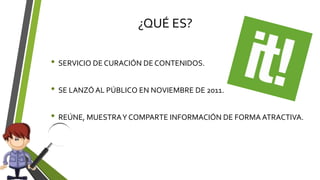¿QUÉ ES?
• SERVICIO DE CURACIÓN DE CONTENIDOS.
• SE LANZÓ AL PÚBLICO EN NOVIEMBRE DE 2011.
• REÚNE, MUESTRAY COMPARTE INFORMACIÓN DE FORMA ATRACTIVA.
 