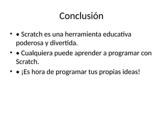 Conclusión
• • Scratch es una herramienta educativa
poderosa y divertida.
• • Cualquiera puede aprender a programar con
Scratch.
• • ¡Es hora de programar tus propias ideas!
 
