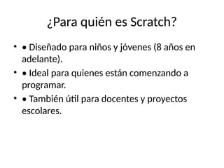 ¿Para quién es Scratch?
• • Diseñado para niños y jóvenes (8 años en
adelante).
• • Ideal para quienes están comenzando a
programar.
• • También útil para docentes y proyectos
escolares.
 
