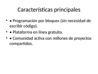 Características principales
• • Programación por bloques (sin necesidad de
escribir código).
• • Plataforma en línea gratuita.
• • Comunidad activa con millones de proyectos
compartidos.
 
