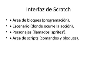 Interfaz de Scratch
• • Área de bloques (programación).
• • Escenario (donde ocurre la acción).
• • Personajes (llamados 'sprites').
• • Área de scripts (comandos y bloques).
 