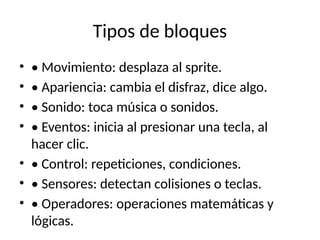 Tipos de bloques
• • Movimiento: desplaza al sprite.
• • Apariencia: cambia el disfraz, dice algo.
• • Sonido: toca música o sonidos.
• • Eventos: inicia al presionar una tecla, al
hacer clic.
• • Control: repeticiones, condiciones.
• • Sensores: detectan colisiones o teclas.
• • Operadores: operaciones matemáticas y
lógicas.
 