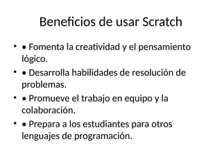 Beneficios de usar Scratch
• • Fomenta la creatividad y el pensamiento
lógico.
• • Desarrolla habilidades de resolución de
problemas.
• • Promueve el trabajo en equipo y la
colaboración.
• • Prepara a los estudiantes para otros
lenguajes de programación.
 