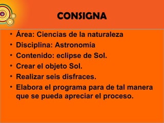 CONSIGNA
• Área: Ciencias de la naturaleza
• Disciplina: Astronomía
• Contenido: eclipse de Sol.
• Crear el objeto Sol.
• Realizar seis disfraces.
• Elabora el programa para de tal manera
que se pueda apreciar el proceso.