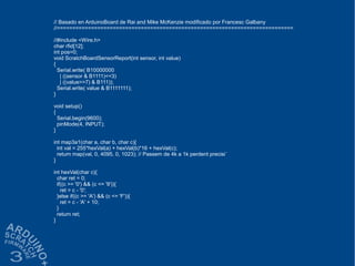 // Basado en ArduinoBoard de Rai and Mike McKenzie modificado por Francesc Galbany
//============================================================================
//#include <Wire.h>
char rfid[12];
int pos=0;
void ScratchBoardSensorReport(int sensor, int value)
{
Serial.write( B10000000
| ((sensor & B1111)<<3)
| ((value>>7) & B111));
Serial.write( value & B1111111);
}
void setup()
{
Serial.begin(9600);
pinMode(4, INPUT);
}
int map3a1(char a, char b, char c){
int val = 255*hexVal(a) + hexVal(b)*16 + hexVal(c);
return map(val, 0, 4095, 0, 1023); // Passem de 4k a 1k perdent precisi´
}
int hexVal(char c){
char ret = 0;
if((c >= '0') && (c <= '9')){
ret = c - '0';
}else if((c >= 'A') && (c <= 'F')){
ret = c - 'A' + 10;
}
return ret;
}
 