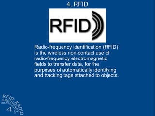 Radio-frequency identification (RFID)
is the wireless non-contact use of
radio-frequency electromagnetic
fields to transfer data, for the
purposes of automatically identifying
and tracking tags attached to objects.
4. RFID
 