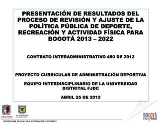SECRETARÍA DE CULTURA, RECREACIÓN Y DEPORTE
PRESENTACIÓN DE RESULTADOS DEL
PROCESO DE REVISIÓN Y AJUSTE DE LA
POLÍTICA PÚBLICA DE DEPORTE,
RECREACIÓN Y ACTIVIDAD FÍSICA PARA
BOGOTÁ 2013 – 2022
CONTRATO INTERADMINISTRATIVO 490 DE 2012
PROYECTO CURRICULAR DE ADMINISTRACIÓN DEPORTIVA
EQUIPO INTERDISCIPLINARIO DE LA UNIVERSIDAD
DISTRITAL FJDC
ABRIL 25 DE 2012
 