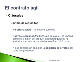    Cláusulas

    ◦ Cambio de requisitos

      Re-priorización – no implica cambios

      Nuevos requisitos/Modificación de otros – no implica
       cambios si salen del product backlog requisitos no
       iniciados que supongan el mismo esfuerzo/nº horas

      No se consideran cambios la solución de errores por
       parte del proveedor


                                      Fátima Casaú Pérez
 