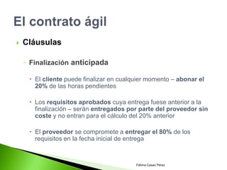    Cláusulas

    ◦ Finalización anticipada

      El cliente puede finalizar en cualquier momento – abonar el
       20% de las horas pendientes

      Los requisitos aprobados cuya entrega fuese anterior a la
       finalización – serán entregados por parte del proveedor sin
       coste y no entran para el cálculo del 20% anterior

      El proveedor se compromete a entregar el 80% de los
       requisitos en la fecha inicial de entrega



                                          Fátima Casaú Pérez
 