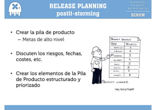 RELEASE PLANNING
                  postit-storming
                  postit sto i g


• Crear la pila de producto
   – Metas de alto nivel

• Discuten los riesgos, fechas,
  costes, etc.
        ,

• Crear los elementos de la Pila
  de Producto estructurado y
  priorizado
                                    http://bit.ly/TlajMF
 