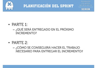 PLANIFICACIÓN DEL SPRINT



• PARTE 1:
  – ¿QUÉ SERÁ ENTREGADO EN EL PRÓXIMO
    INCREMENTO?


• PARTE 2:
  – ¿CÓMO SE CONSEGUIRÁ HACER EL TRABAJO
    NECESARIO PARA ENTREGAR EL INCREMENTO?
 