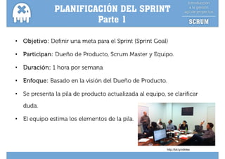 PLANIFICACIÓN DEL SPRINT
                         Parte
                         Pa te 1

•   Objetivo: Definir una meta para el Sprint (Sprint Goal)

•   Participan: D ñ d P d t S
    P ti i      Dueño de Producto, Scrum M t y E i
                                         Master Equipo.

•   Duración: 1 hora por semana

•   Enfoque: Basado en la visión del Dueño de Producto.

•   Se presenta la pila de producto actualizada al equipo, se clarificar

    duda.
    duda

•   El equipo estima los elementos de la pila.




                                                           http://bit.ly/vblnke
 