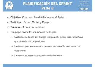 PLANIFICACIÓN DEL SPRINT
                         Parte
                         Pa te 2

•   Objetivo: Crear un plan detallado para el Sprint
•   Participan: Scrum Master y Equipo
•   Duración: 1 hora por semana.
•   El equipo divide los elementos de la pila
     – Las tareas de la pila son trabajo real para el equipo, más específicas
                                                      equipo
       que las de la pila de producto

     – Las tareas pueden tener una persona responsable, aunque no es
       obligatorio.

     – Las tareas se estiman y actualizan diariamente.
 