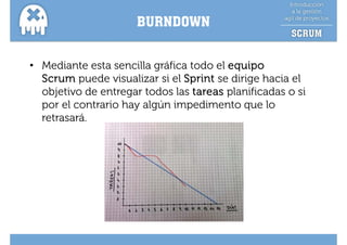 BURNDOWN


• Mediante esta sencilla gráfica todo el equipo
  Scrum puede visualizar si el Sprint se dirige hacia el
  objetivo de entregar todos las tareas planificadas o si
  p
  por el contrario hay algún impedimento que lo
                     y g        p           q
  retrasará.
 