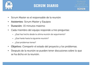 SCRUM DIARIO


•   Scrum Master es el responsable de la reunión
•   Asistentes: Scrum Master y Equipos
•   Duración: 15 minutos máximo
•   Cada miembro del equipo responde a tres preguntas:
    – ¿Qué has hecho desde la ultima reunión de seguimiento?

    – ¿Qué harás hasta la siguiente reunión?

    – ¿Qué problemas tienes?
      ¿    p

•   Objetivo: Compartir el estado del proyecto y los problemas.
•   Después de la reunión se pueden tener discusiones sobre lo que
    se ha dicho en la reunión.
 