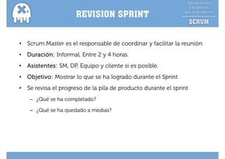 REVISION SPRINT


•   Scrum Master es el responsable de coordinar y facilitar la reunión
•   Duración: I f
    D    ió Informal, E t 2 y 4 h
                   l Entre      horas.
•   Asistentes: SM, DP, Equipo y cliente si es posible.
•   Objetivo: Mostrar lo que se ha logrado durante el Sprint
•   Se revisa el progreso de la pila de producto durante el sprint
     – ¿Qué se ha completado?

     – ¿Qué se ha quedado a medias?
 