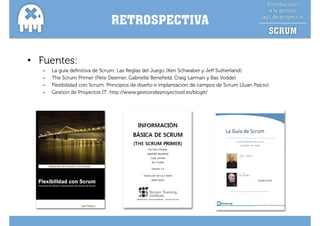 RETROSPECTIVA


• Fuentes:
   –   La guía definitiva de Scrum: Las Reglas del Juego (Ken Schwaber y Jeff Sutherland)
   –   The Scrum Primer (Pete Deemer, Gabrielle Benefield, Craig Larman y Bas Vodde)
   –   Flexibilidad con Scrum: Principios de diseño e implantación de campos de Scrum (Juan Palcio)
   –   Gestión de Proyectos IT: http://www.gestiondeproyectosit.es/blogit/
 