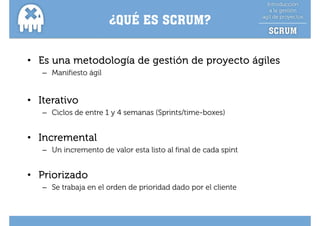 ¿QUÉ ES SCRUM?
                        Q


• Es una metodología de gestión de proyecto ágiles
   – Manifiesto ágil
                 g


• Iterativo
   – Ciclos de entre 1 y 4 semanas (Sprints/time-boxes)


• Incremental
   – Un incremento de valor esta listo al final de cada spint


• Priorizado
   – Se trabaja en el orden de prioridad dado por el cliente
 