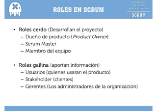 ROLES EN SCRUM


• Roles cerdo (Desarrollan el proyecto)
   – Dueño de producto (Product Owner)
   – Scrum Master
   – Mi b d l equipo
     Miembro del     i

• Roles gallina (aportan información)
   – Usuarios (quienes usa a e p oduc o)
     Usua os (qu e es usaran el producto)
   – Stakeholder (clientes)
   – Gerentes (Los administradores de la organización)
 