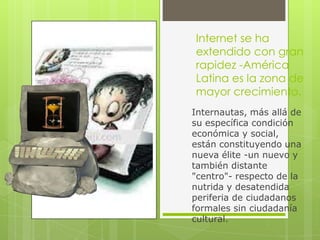 Internet se ha
extendido con gran
rapidez -América
Latina es la zona de
mayor crecimiento.
Internautas, más allá de
su específica condición
económica y social,
están constituyendo una
nueva élite -un nuevo y
también distante
"centro"- respecto de la
nutrida y desatendida
periferia de ciudadanos
formales sin ciudadanía
cultural.
 