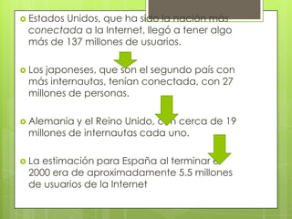  Estados
        Unidos, que ha sido la nación más
 conectada a la Internet, llegó a tener algo
 más de 137 millones de usuarios.

 Losjaponeses, que son el segundo país con
 más internautas, tenían conectada, con 27
 millones de personas.

 Alemania y el Reino Unido, con cerca de 19
 millones de internautas cada uno.

 Laestimación para España al terminar el
 2000 era de aproximadamente 5.5 millones
 de usuarios de la Internet
 