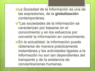  La  Sociedad de la Información es una de
  las expresiones, de la globalización
  contemporánea.
 "Las sociedades de la información se
  caracterizan por basarse en el
  conocimiento y en los esfuerzos por
  convertir la información en conocimiento.
 En la actualidad, la información puede
  obtenerse de manera prácticamente
  instantánea y las actividades ligadas a la
  información no son tan dependientes del
  transporte y de la existencia de
  concentraciones humanas.
 