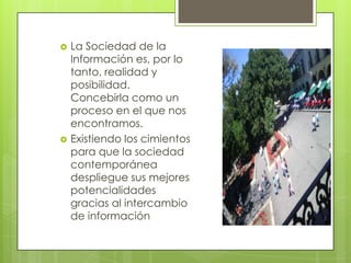    La Sociedad de la
    Información es, por lo
    tanto, realidad y
    posibilidad.
    Concebirla como un
    proceso en el que nos
    encontramos.
   Existiendo los cimientos
    para que la sociedad
    contemporánea
    despliegue sus mejores
    potencialidades
    gracias al intercambio
    de información
 