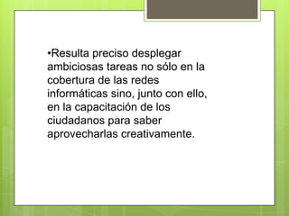 •Resulta preciso desplegar
ambiciosas tareas no sólo en la
cobertura de las redes
informáticas sino, junto con ello,
en la capacitación de los
ciudadanos para saber
aprovecharlas creativamente.
 