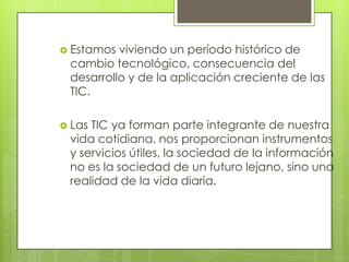  Estamos viviendo un período histórico de
 cambio tecnológico, consecuencia del
 desarrollo y de la aplicación creciente de las
 TIC.

 LasTIC ya forman parte integrante de nuestra
 vida cotidiana, nos proporcionan instrumentos
 y servicios útiles, la sociedad de la información
 no es la sociedad de un futuro lejano, sino una
 realidad de la vida diaria.
 