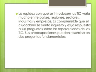  Larapidez con que se introducen las TIC varía
 mucho entre países, regiones, sectores,
 industrias y empresas. Es comprensible que el
 ciudadano se sienta inquieto y exija respuestas
 a sus preguntas sobre las repercusiones de las
 TIC. Sus preocupaciones pueden resumirse en
 dos preguntas fundamentales:
 