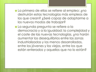  La  primera de ellas se refiere al empleo: ¿no
  destruirán estas tecnologías más empleos de
  los que crean? ¿Seré capaz de adaptarme a
  los nuevos modos de trabajar?
 La segunda pregunta se refiere a la
  democracia y a la igualdad: la complejidad y
  el coste de las nuevas tecnologías, ¿no harán
  aumentar los desequilibrios entre las zonas
  industrializadas y las menos desarrolladas,
  entre los jóvenes y los viejos, entre los que
  están enterados y aquellos que no lo están?
 