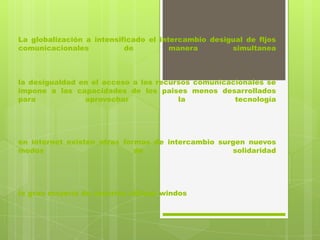 La globalización a intensificado el intercambio desigual de fljos
comunicacionales           de          manera        simultanea



la desigualdad en el acceso a los recursos comunicacionales se
impone a las capacidades de los paises menos desarrollados
para            aprovechar             la           tecnología




en internet existen otras formas de intercambio surgen nuevos
modos                        de                    solidaridad




la gran mayoría de usuarios utilizan windos
 