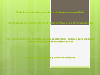 En la internet no hay un centro ni tampoco una periferia



las fronteras se encuentran en el mundo virtual si no el en mundo real




los nuevos recursos constituyen una oportunidad enorme para alcanzar
                 a presencia global de nuestros paises




             enrriquecer la cultura y creación universal
 