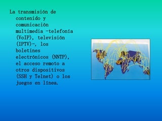 La transmisión de contenido y comunicación multimedia -telefonía (VoIP), televisión (IPTV)-, los boletines electrónicos (NNTP), el acceso remoto a otros dispositivos (SSH y Telnet) o los juegos en línea.