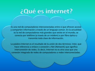 ¿Qué es internet?Es una red de computadoras interconectadas entre sí que ofrecen acceso y comparten información a través de un lenguaje común. En la actualidad es la red de computadoras más grandes que existe en el mundo; se conecta por teléfono (a través de un módem) o por fibra óptica y transmite toda clase de información.La palabra Internet es el resultado de la unión de dos términos: Inter, que hace referencia a enlace o conexión y Net (Network) que significa interconexión de redes. Es decir, Internet no es otra cosa que una conexión integrada de redes de computadores o redes interconectadas.