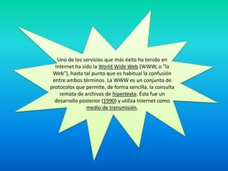 Uno de los servicios que más éxito ha tenido en Internet ha sido la WorldWide Web (WWW, o "la Web"), hasta tal punto que es habitual la confusión entre ambos términos. La WWW es un conjunto de protocolos que permite, de forma sencilla, la consulta remota de archivos de hipertexto. Ésta fue un desarrollo posterior (1990) y utiliza Internet como medio de transmisión.
