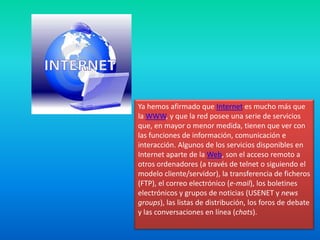 Ya hemos afirmado que Internet es mucho más que la WWW, y que la red posee una serie de servicios que, en mayor o menor medida, tienen que ver con las funciones de información, comunicación e interacción. Algunos de los servicios disponibles en Internet aparte de la Web, son el acceso remoto a otros ordenadores (a través de telnet o siguiendo el modelo cliente/servidor), la transferencia de ficheros (FTP), el correo electrónico (e-mail), los boletines electrónicos y grupos de noticias (USENET y newsgroups), las listas de distribución, los foros de debate y las conversaciones en línea (chats).