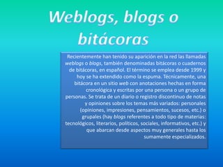 Weblogs, blogs o bitácorasRecientemente han tenido su aparición en la red las llamadas weblogso blogs, también denominadas bitácoras o cuadernos de bitácoras, en español. El término se emplea desde 1999 y hoy se ha extendido como la espuma. Técnicamente, una bitácora en un sitio web con anotaciones hechas en forma cronológica y escritas por una persona o un grupo de personas. Se trata de un diario o registro discontinuo de notas y opiniones sobre los temas más variados: personales (opiniones, impresiones, pensamientos, sucesos, etc.) o grupales (hay blogs referentes a todo tipo de materias: tecnológicos, literarios, políticos, sociales, informativos, etc.) y que abarcan desde aspectos muy generales hasta los sumamente especializados. 