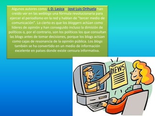 Algunos autores como J. D. Lasica o José Luis Orihuela han creído ver en las weblogs una fórmula revolucionaria para ejercer el periodismo en la red y hablan de "tercer medio de comunicación". Lo cierto es que los bloggers actúan como líderes de opinión y han conseguido incluso la dimisión de políticos o, por el contrario, son los políticos los que consultan las blogs antes de tomar decisiones, porque los blogs actúan como cajas de resonancia de la opinión pública. Los blogs también se ha convertido en un medio de información excelente en países donde existe censura informativa.