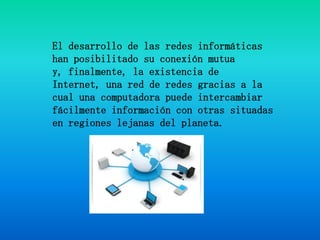El desarrollo de las redes informáticas han posibilitado su conexión mutua y, finalmente, la existencia de Internet, una red de redes gracias a la cual una computadora puede intercambiar fácilmente información con otras situadas en regiones lejanas del planeta.