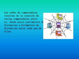 Las redes de computadoras resultan de la conexión de varias computadoras entre sí, desde pocos centímetros de distancias a kilómetros de distancias entre cada una de ellas.