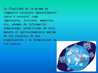 La finalidad de la misma es compartir recursos (generalmente caros y escasos) como impresoras, lectoras, memorias, etc, además de información almacenada; permitiendo de esta manera el aprovechamiento máximo de los recursos de una organización y la disminución de los costos.