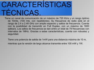 CARACTERÍSTICAS
TÉCNICAS.Tiene un canal de comunicación de un máximo de 720 Kb/s y un rango óptimo
de 10mts. (100 mts. con repetidores). Su frecuencia de radio está en el
rango de 2.4 a 2.48 GHz con amplio espectro y saltos de frecuencia. Cuenta
con la posibilidad de transmitir en Full Duplex, con un máximo de 1600
saltos/s. Los saltos de frecuencia se dan entre un total de 79 frecuencias con
intervalos de 1MHz. Gracias a estas características, cuenta con robustez y
seguridad.
Tiene una potencia de salida de 1mW para una distancia máxima de 10 m,
mientras que la versión de largo alcance transmite entre 100 mW y 1W.
 