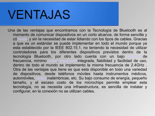 VENTAJAS
Una de las ventajas que encontramos con la Tecnología de Bluetooth es al
momento de comunicar dispositivos en un corto alcance, de forma sencilla y
cómoda, y sin la necesidad de estar lidiando con los tipos de cables. Gracias
a que es un estándar se puede implementar en todo el mundo porque ya
esta establecido por la IEEE 802.15.1, no teniendo la necesidad de utilizar
controladores para los diferentes dispositivos previstos dentro de la
tecnología Bluetooth, por otro lado cuenta con un bajo consumo de
frecuencia, mínimo costo, seguridad integrada, fiabilidad y facilidad de uso,
dentro de todo el mundo se implemento la misma frecuencia de 2.4GHz .
Otra de las ventajas que tiene es que esta disponible en todo una variedad
de dispositivos, desde teléfonos móviles hasta instrumentos médicos,
automóviles, redes inalámbricas, etc. Su bajo consumo de energía, pequeño
tamaño, y el escaso costo de los microchips permite emplear esta
tecnología, no se necesita una infraestructura, es sencilla de instalar y
configurar, en la conexión no se utilizan cables.
 