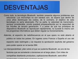 DESVENTAJAS
Como todo, la tecnología Bluetooth, también presenta algunos problemas que
solucionar. Los microchips no son baratos aún, se espera que dentro de
unos años disminuyan los costos, de lo contrario, el objetivo de esta
tecnología no sería alcanzado. Por su parte, la velocidad de transmisión,
aunque considerable, pronto quedará empequeñecida por la capacidad de
los móviles de tercera generación. Y a pesar de que los prototipos de
dispositivos Bluetooth se reproducen rápidamente, no sucede lo mismo con
los programas informáticos que deben regular su funcionamiento.
Además, el espectro de radiofrecuencia en el que opera no está abierto al
público en todos los países. En lugares como Francia o España el uso del
espectro está restringido y se requiere la aprobación explícita del gobierno
para poder operar en la banda ISM.
La interoperabilidad, pilar sobre el que se sustenta Bluetooth, es uno de los
factores que se someterán a tensiones en el largo plazo. Con miles de
compañías diseñando productos y aplicaciones Bluetooth, será difícil
 