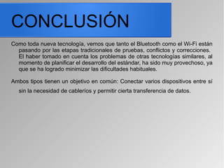 CONCLUSIÓN
Como toda nueva tecnología, vemos que tanto el Bluetooth como el Wi-Fi están
pasando por las etapas tradicionales de pruebas, conflictos y correcciones.
El haber tomado en cuenta los problemas de otras tecnologías similares, al
momento de planificar el desarrollo del estándar, ha sido muy provechoso, ya
que se ha logrado minimizar las dificultades habituales.
Ambos tipos tienen un objetivo en común: Conectar varios dispositivos entre sí
sin la necesidad de cableríos y permitir cierta transferencia de datos.
 