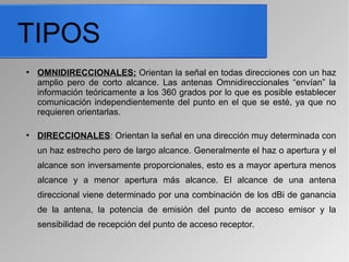 TIPOS
●
OMNIDIRECCIONALES: Orientan la señal en todas direcciones con un haz
amplio pero de corto alcance. Las antenas Omnidireccionales “envían” la
información teóricamente a los 360 grados por lo que es posible establecer
comunicación independientemente del punto en el que se esté, ya que no
requieren orientarlas.
●
DIRECCIONALES: Orientan la señal en una dirección muy determinada con
un haz estrecho pero de largo alcance. Generalmente el haz o apertura y el
alcance son inversamente proporcionales, esto es a mayor apertura menos
alcance y a menor apertura más alcance. El alcance de una antena
direccional viene determinado por una combinación de los dBi de ganancia
de la antena, la potencia de emisión del punto de acceso emisor y la
sensibilidad de recepción del punto de acceso receptor.
 